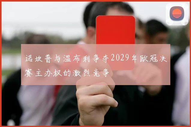 诺坎普与温布利争夺2029年欧冠决赛主办权的激烈竞争