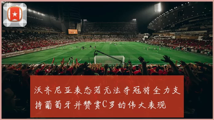 沃齐尼亚表态若无法夺冠将全力支持葡萄牙并赞赏C罗的伟大表现