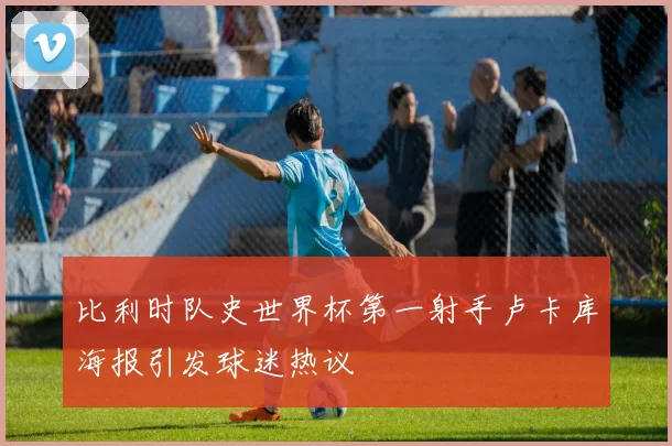 比利时队史世界杯第一射手卢卡库海报引发球迷热议