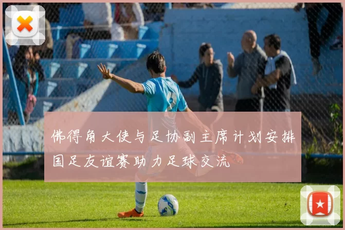 佛得角大使与足协副主席计划安排国足友谊赛助力足球交流
