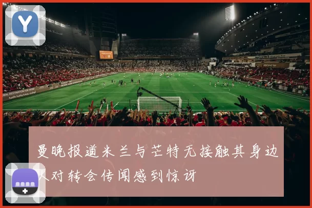 曼晚报道米兰与芒特无接触其身边人对转会传闻感到惊讶